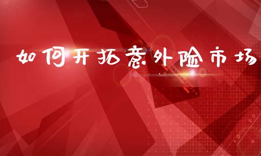 如何开拓意外险市场_https://wap.jnlaobingbanjia.com_基金分析_第1张