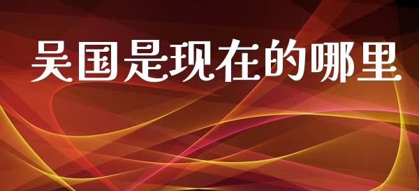 吴国是现在的哪里_https://wap.jnlaobingbanjia.com_金融理财_第1张