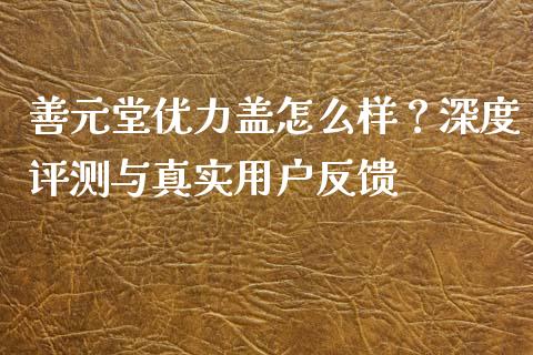 善元堂优力盖怎么样？深度评测与真实用户反馈_https://wap.jnlaobingbanjia.com_财经资讯_第1张