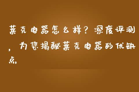 莱克电器怎么样？深度评测，为您揭秘莱克电器的优缺点_https://wap.jnlaobingbanjia.com_财经资讯_第1张