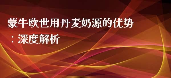 蒙牛欧世用丹麦奶源的优势：深度解析_https://wap.jnlaobingbanjia.com_财务管理_第1张