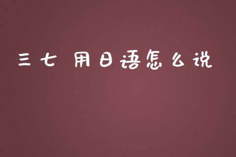 三七 用日语怎么说_https://wap.jnlaobingbanjia.com_财经资讯_第1张