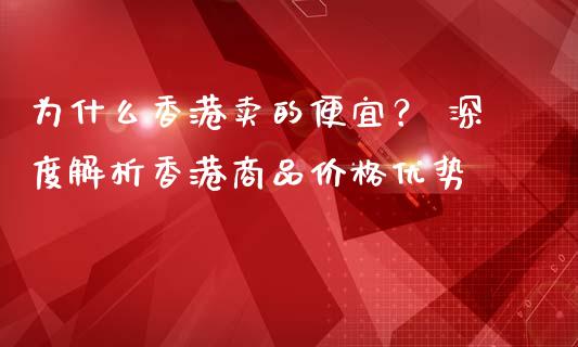 为什么香港卖的便宜？ 深度解析香港商品价格优势_https://wap.jnlaobingbanjia.com_股市行情_第1张