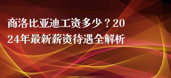 商洛比亚迪工资多少？2024年最新薪资待遇全解析_https://wap.jnlaobingbanjia.com_金融理财_第1张