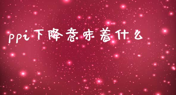 ppi下降意味着什么_https://wap.jnlaobingbanjia.com_金融理财_第1张