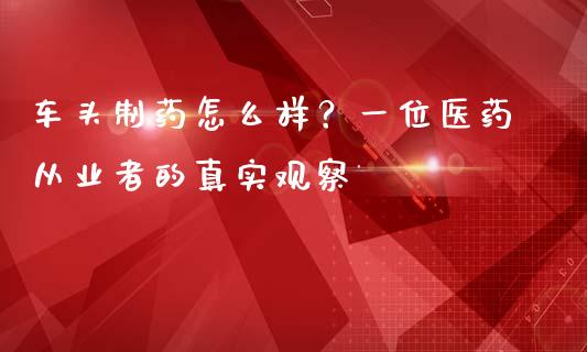 车头制药怎么样？一位医药从业者的真实观察_https://wap.jnlaobingbanjia.com_财经资讯_第1张