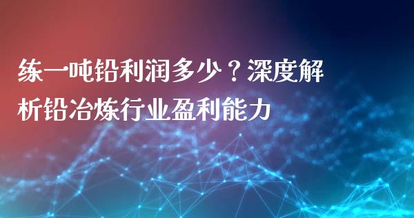 练一吨铅利润多少？深度解析铅冶炼行业盈利能力_https://wap.jnlaobingbanjia.com_证券公告_第1张