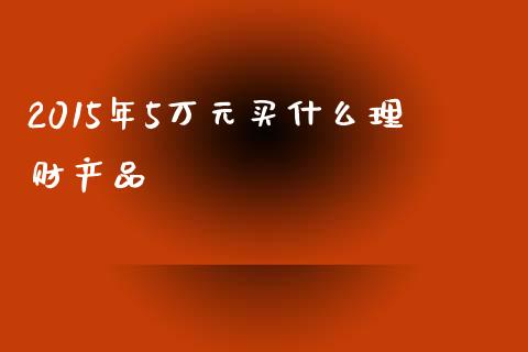 2015年5万元买什么理财产品_https://wap.jnlaobingbanjia.com_证券公告_第1张