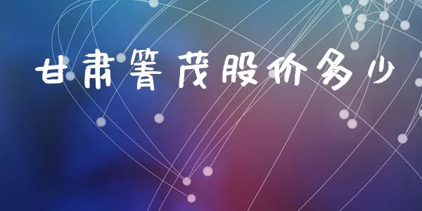甘肃箐茂股价多少_https://wap.jnlaobingbanjia.com_财务管理_第1张