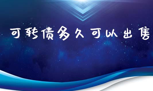 可转债多久可以出售_https://wap.jnlaobingbanjia.com_股市行情_第1张