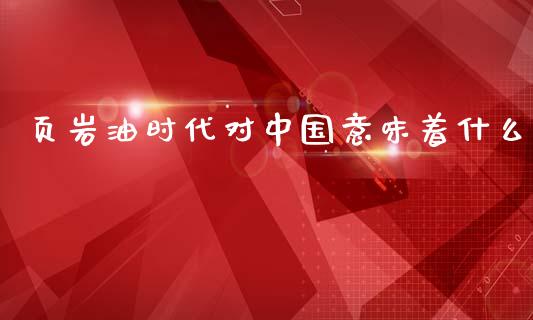 页岩油时代对中国意味着什么_https://wap.jnlaobingbanjia.com_财务管理_第1张