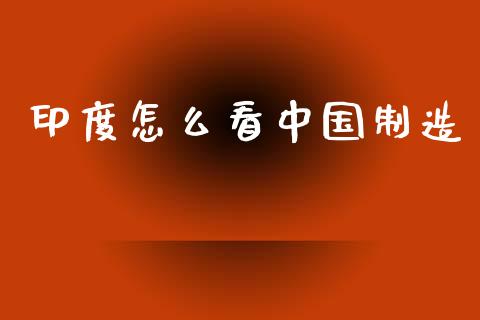 印度怎么看中国制造_https://wap.jnlaobingbanjia.com_金融理财_第1张