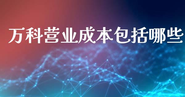 万科营业成本包括哪些_https://wap.jnlaobingbanjia.com_财经资讯_第1张