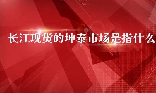 长江现货的坤泰市场是指什么_https://wap.jnlaobingbanjia.com_财务管理_第1张
