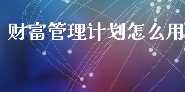 财富管理计划怎么用_https://wap.jnlaobingbanjia.com_基金分析_第1张