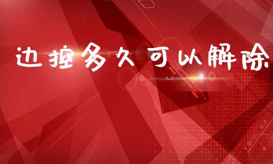 边控多久可以解除_https://wap.jnlaobingbanjia.com_金融理财_第1张