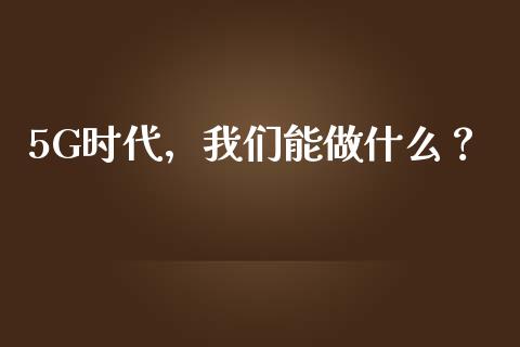 5G时代，我们能做什么？_https://wap.jnlaobingbanjia.com_证券公告_第1张
