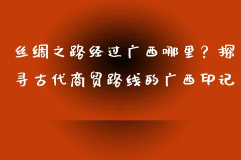 丝绸之路经过广西哪里？探寻古代商贸路线的广西印记_https://wap.jnlaobingbanjia.com_金融理财_第1张