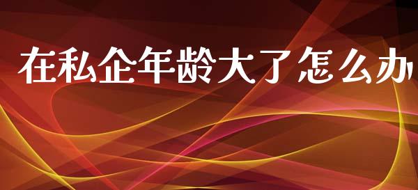 在私企年龄大了怎么办_https://wap.jnlaobingbanjia.com_财务管理_第1张