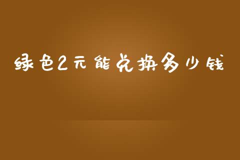 绿色2元能兑换多少钱_https://wap.jnlaobingbanjia.com_证券公告_第1张