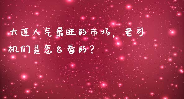 大连人气最旺的市场，老司机们是怎么看的？_https://wap.jnlaobingbanjia.com_财务管理_第1张