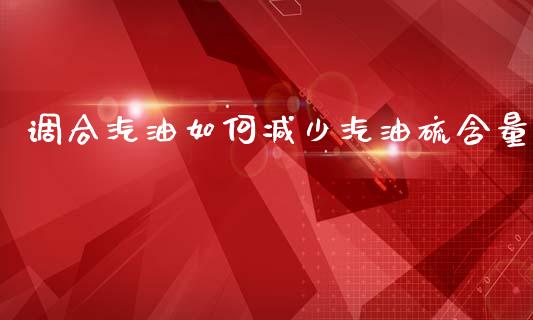 调合汽油如何减少汽油硫含量_https://wap.jnlaobingbanjia.com_金融理财_第1张