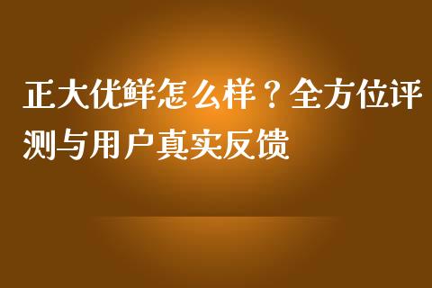 正大优鲜怎么样？全方位评测与用户真实反馈_https://wap.jnlaobingbanjia.com_财务管理_第1张