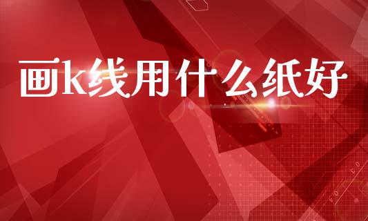 画k线用什么纸好_https://wap.jnlaobingbanjia.com_金融理财_第1张