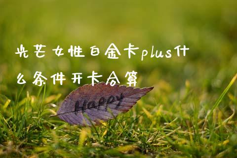 光芒女性白金卡plus什么条件开卡合算_https://wap.jnlaobingbanjia.com_证券公告_第1张
