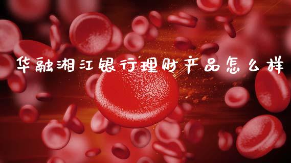 华融湘江银行理财产品怎么样_https://wap.jnlaobingbanjia.com_股市行情_第1张