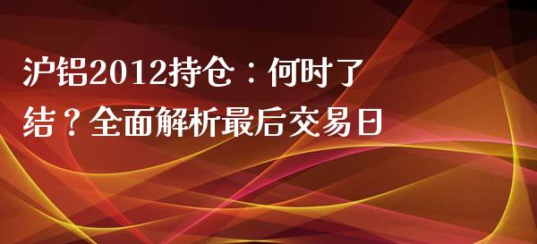 沪铝2012持仓：何时了结？全面解析最后交易日_https://wap.jnlaobingbanjia.com_财经资讯_第1张