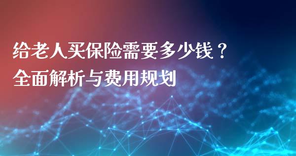 给老人买保险需要多少钱？全面解析与费用规划_https://wap.jnlaobingbanjia.com_证券公告_第1张