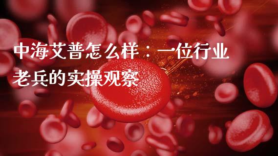 中海艾普怎么样：一位行业老兵的实操观察_https://wap.jnlaobingbanjia.com_基金分析_第1张