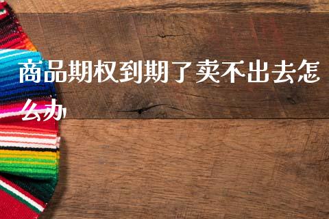商品期权到期了卖不出去怎么办_https://wap.jnlaobingbanjia.com_财经资讯_第1张