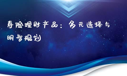 寿险理财产品：多元选择与明智规划_https://wap.jnlaobingbanjia.com_财经资讯_第1张