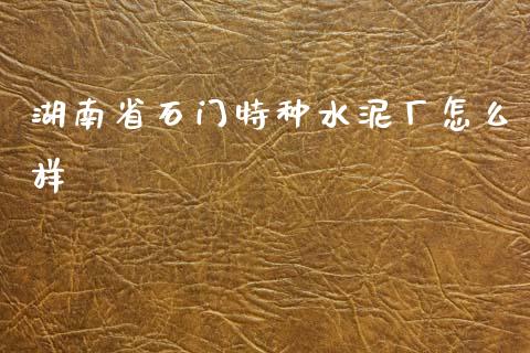 湖南省石门特种水泥厂怎么样_https://wap.jnlaobingbanjia.com_金融理财_第1张