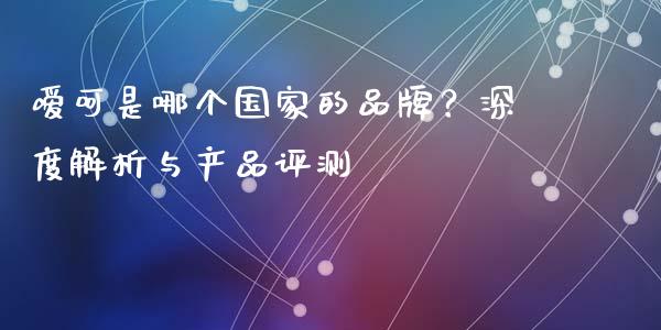 嗳呵是哪个国家的品牌？深度解析与产品评测_https://wap.jnlaobingbanjia.com_股市行情_第1张