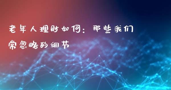 老年人理财如何：那些我们常忽略的细节_https://wap.jnlaobingbanjia.com_股市行情_第1张