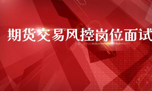 期货交易风控岗位面试_https://wap.jnlaobingbanjia.com_证券公告_第1张