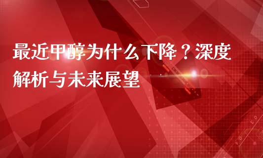 最近甲醇为什么下降？深度解析与未来展望_https://wap.jnlaobingbanjia.com_证券公告_第1张