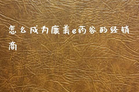 怎么成为康美e药谷的经销商_https://wap.jnlaobingbanjia.com_财经资讯_第1张