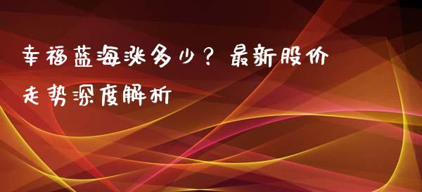 幸福蓝海涨多少?最新股价走势深度解析_金融理财_第1张_财经资讯_股市行情_财务管理_金融理财 幸福蓝海涨多少?最新股价走势深度解析_https://wap.jnlaobingbanjia.com_金融理财_第1张