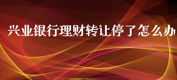 兴业银行理财转让停了怎么办_https://wap.jnlaobingbanjia.com_基金分析_第1张