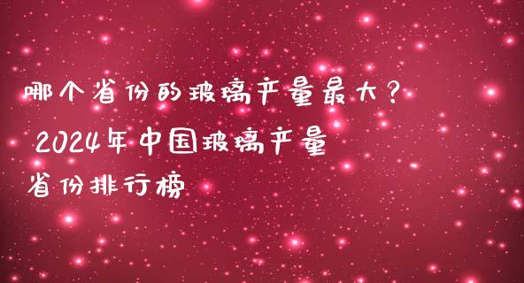 哪个省份的玻璃产量最大？ 2024年中国玻璃产量省份排行榜_https://wap.jnlaobingbanjia.com_财经资讯_第1张