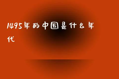 1495年的中国是什么年代_https://wap.jnlaobingbanjia.com_财经资讯_第1张