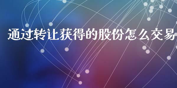 通过转让获得的股份怎么交易_https://wap.jnlaobingbanjia.com_财经资讯_第1张