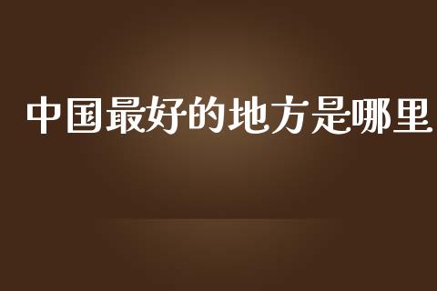 中国最好的地方是哪里_https://wap.jnlaobingbanjia.com_财经资讯_第1张