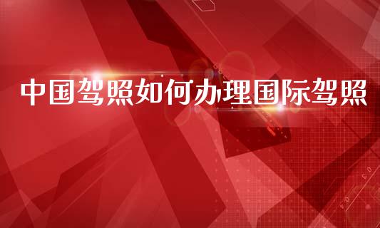 中国驾照如何办理国际驾照_https://wap.jnlaobingbanjia.com_股市行情_第1张