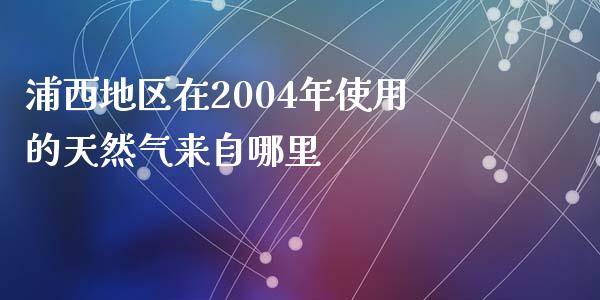 浦西地区在2004年使用的天然气来自哪里_https://wap.jnlaobingbanjia.com_金融理财_第1张