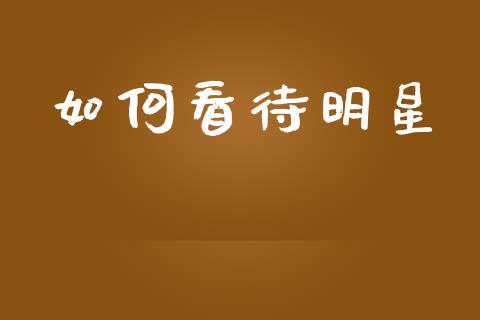如何看待明星_https://wap.jnlaobingbanjia.com_财务管理_第1张